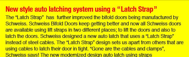New Style auto latching system using a Latch Strap The Latch Strap has further improved the bifold doors being manufactured by Schweiss. Schweiss Bifold Doors keep getting better and now all Schweiss Doors are available using lift straps in two different places; to lift the doors and also to latch the doors. Schweiss designed a new auto latch that uses a Latch Strap instead of steel cables. The Latch Strap design sets us apart from others that are using cables to latch their door in tight. Gone are the cables and clamps, Schweiss says! The new modernized design auto latch straps