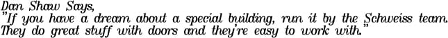 Dan Shaw says, 'If you have a dream about a special building, run it by the Schweiss team. They do Great stuff with doors and they're easy to work with.